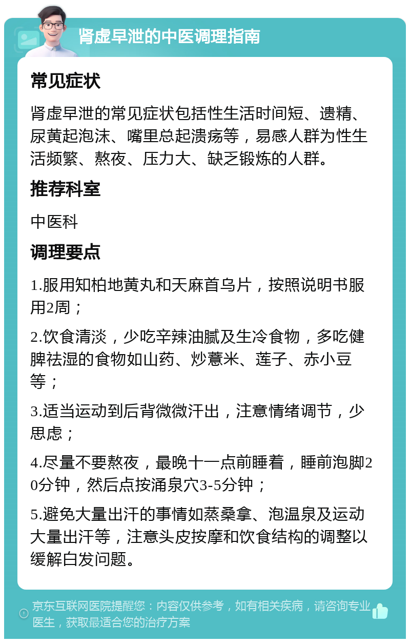 肾虚早泄的中医调理指南 常见症状 肾虚早泄的常见症状包括性生活时间短、遗精、尿黄起泡沫、嘴里总起溃疡等，易感人群为性生活频繁、熬夜、压力大、缺乏锻炼的人群。 推荐科室 中医科 调理要点 1.服用知柏地黄丸和天麻首乌片，按照说明书服用2周； 2.饮食清淡，少吃辛辣油腻及生冷食物，多吃健脾祛湿的食物如山药、炒薏米、莲子、赤小豆等； 3.适当运动到后背微微汗出，注意情绪调节，少思虑； 4.尽量不要熬夜，最晚十一点前睡着，睡前泡脚20分钟，然后点按涌泉穴3-5分钟； 5.避免大量出汗的事情如蒸桑拿、泡温泉及运动大量出汗等，注意头皮按摩和饮食结构的调整以缓解白发问题。