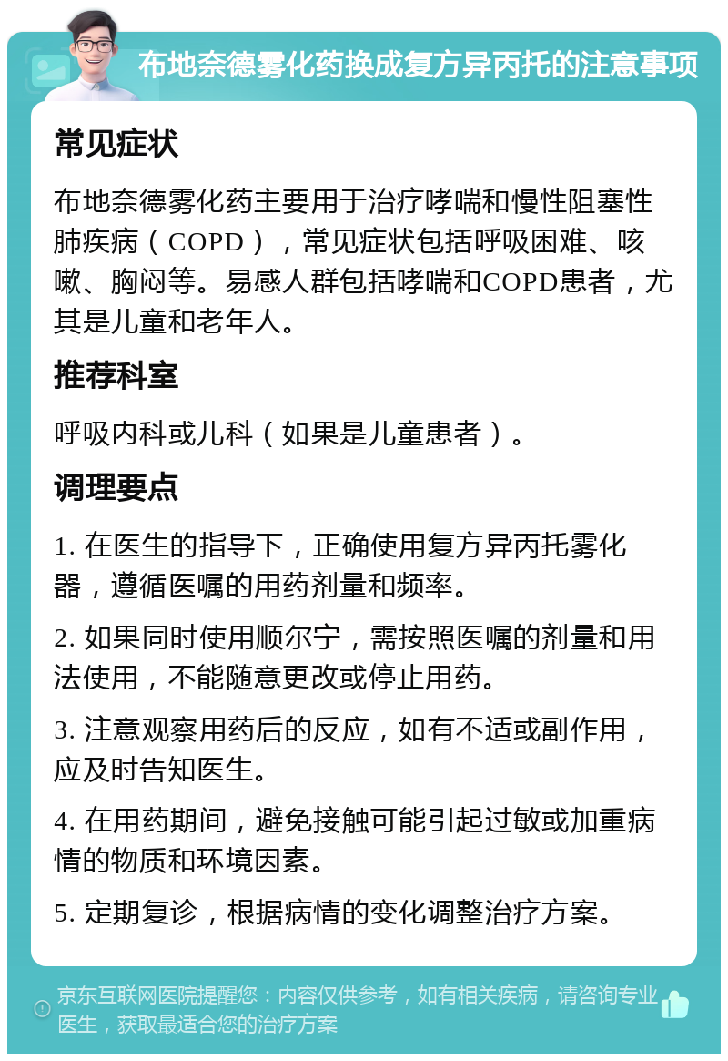 布地奈德雾化药换成复方异丙托的注意事项 常见症状 布地奈德雾化药主要用于治疗哮喘和慢性阻塞性肺疾病（COPD），常见症状包括呼吸困难、咳嗽、胸闷等。易感人群包括哮喘和COPD患者，尤其是儿童和老年人。 推荐科室 呼吸内科或儿科（如果是儿童患者）。 调理要点 1. 在医生的指导下，正确使用复方异丙托雾化器，遵循医嘱的用药剂量和频率。 2. 如果同时使用顺尔宁，需按照医嘱的剂量和用法使用，不能随意更改或停止用药。 3. 注意观察用药后的反应，如有不适或副作用，应及时告知医生。 4. 在用药期间，避免接触可能引起过敏或加重病情的物质和环境因素。 5. 定期复诊，根据病情的变化调整治疗方案。