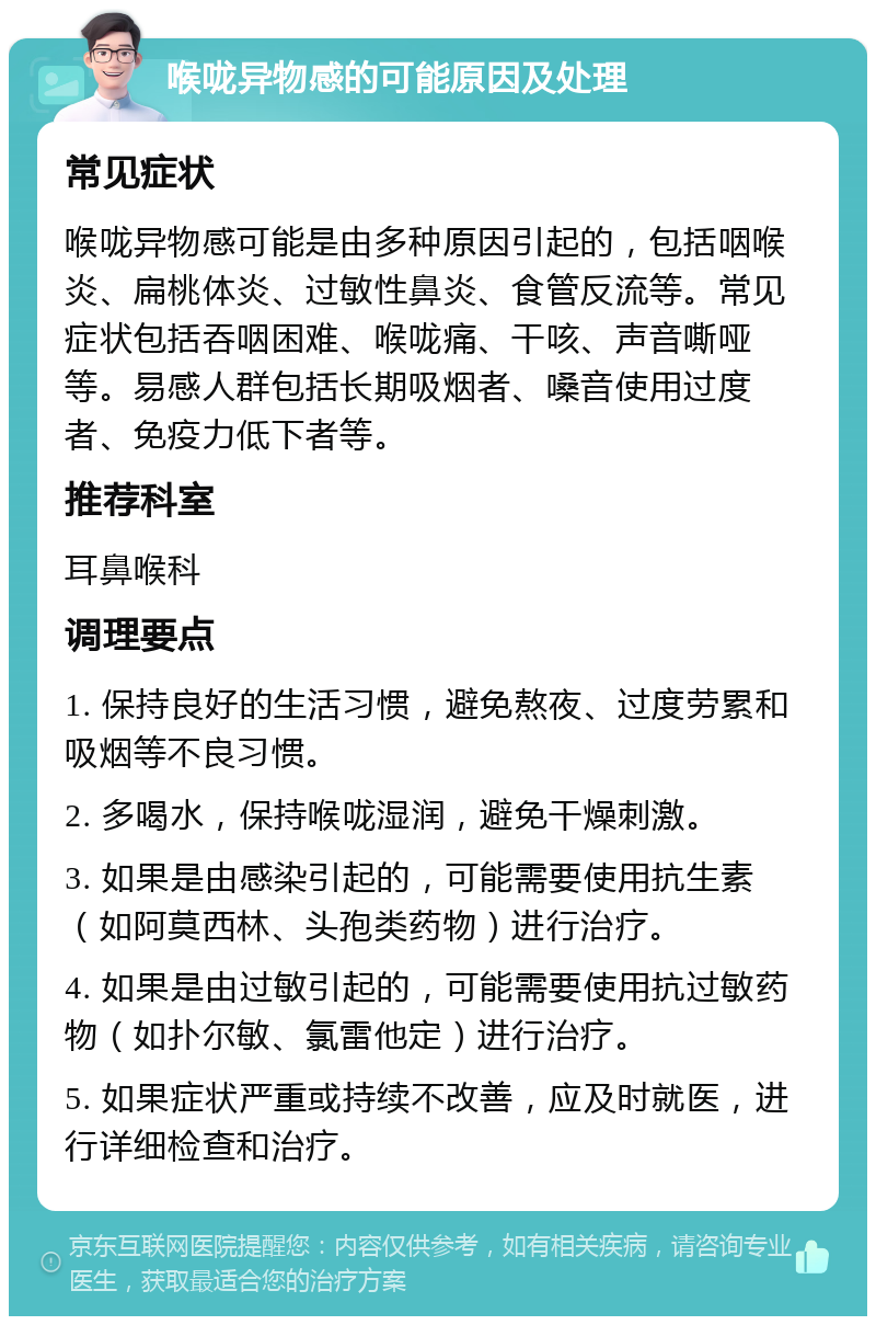 喉咙异物感的可能原因及处理 常见症状 喉咙异物感可能是由多种原因引起的，包括咽喉炎、扁桃体炎、过敏性鼻炎、食管反流等。常见症状包括吞咽困难、喉咙痛、干咳、声音嘶哑等。易感人群包括长期吸烟者、嗓音使用过度者、免疫力低下者等。 推荐科室 耳鼻喉科 调理要点 1. 保持良好的生活习惯，避免熬夜、过度劳累和吸烟等不良习惯。 2. 多喝水，保持喉咙湿润，避免干燥刺激。 3. 如果是由感染引起的，可能需要使用抗生素（如阿莫西林、头孢类药物）进行治疗。 4. 如果是由过敏引起的，可能需要使用抗过敏药物（如扑尔敏、氯雷他定）进行治疗。 5. 如果症状严重或持续不改善，应及时就医，进行详细检查和治疗。