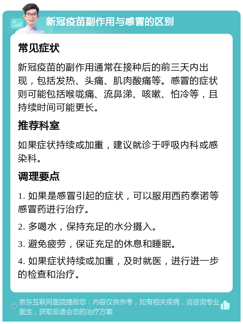 新冠疫苗副作用与感冒的区别 常见症状 新冠疫苗的副作用通常在接种后的前三天内出现，包括发热、头痛、肌肉酸痛等。感冒的症状则可能包括喉咙痛、流鼻涕、咳嗽、怕冷等，且持续时间可能更长。 推荐科室 如果症状持续或加重，建议就诊于呼吸内科或感染科。 调理要点 1. 如果是感冒引起的症状，可以服用西药泰诺等感冒药进行治疗。 2. 多喝水，保持充足的水分摄入。 3. 避免疲劳，保证充足的休息和睡眠。 4. 如果症状持续或加重，及时就医，进行进一步的检查和治疗。