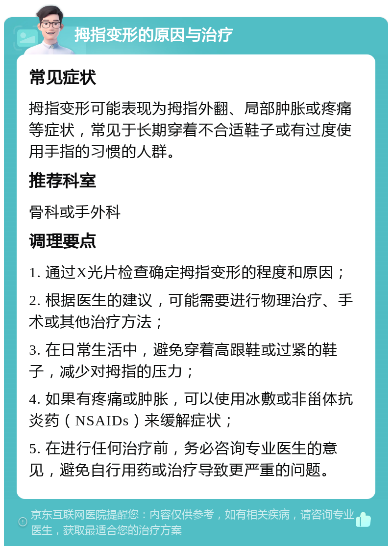 拇指变形的原因与治疗 常见症状 拇指变形可能表现为拇指外翻、局部肿胀或疼痛等症状，常见于长期穿着不合适鞋子或有过度使用手指的习惯的人群。 推荐科室 骨科或手外科 调理要点 1. 通过X光片检查确定拇指变形的程度和原因； 2. 根据医生的建议，可能需要进行物理治疗、手术或其他治疗方法； 3. 在日常生活中，避免穿着高跟鞋或过紧的鞋子，减少对拇指的压力； 4. 如果有疼痛或肿胀，可以使用冰敷或非甾体抗炎药（NSAIDs）来缓解症状； 5. 在进行任何治疗前，务必咨询专业医生的意见，避免自行用药或治疗导致更严重的问题。