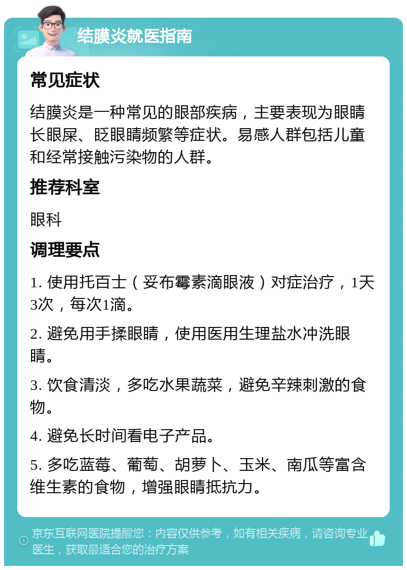 结膜炎就医指南 常见症状 结膜炎是一种常见的眼部疾病，主要表现为眼睛长眼屎、眨眼睛频繁等症状。易感人群包括儿童和经常接触污染物的人群。 推荐科室 眼科 调理要点 1. 使用托百士（妥布霉素滴眼液）对症治疗，1天3次，每次1滴。 2. 避免用手揉眼睛，使用医用生理盐水冲洗眼睛。 3. 饮食清淡，多吃水果蔬菜，避免辛辣刺激的食物。 4. 避免长时间看电子产品。 5. 多吃蓝莓、葡萄、胡萝卜、玉米、南瓜等富含维生素的食物，增强眼睛抵抗力。