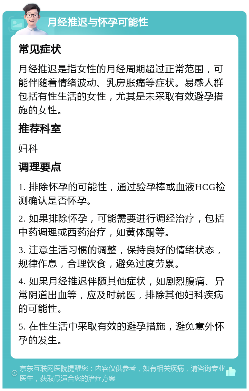 月经推迟与怀孕可能性 常见症状 月经推迟是指女性的月经周期超过正常范围，可能伴随着情绪波动、乳房胀痛等症状。易感人群包括有性生活的女性，尤其是未采取有效避孕措施的女性。 推荐科室 妇科 调理要点 1. 排除怀孕的可能性，通过验孕棒或血液HCG检测确认是否怀孕。 2. 如果排除怀孕，可能需要进行调经治疗，包括中药调理或西药治疗，如黄体酮等。 3. 注意生活习惯的调整，保持良好的情绪状态，规律作息，合理饮食，避免过度劳累。 4. 如果月经推迟伴随其他症状，如剧烈腹痛、异常阴道出血等，应及时就医，排除其他妇科疾病的可能性。 5. 在性生活中采取有效的避孕措施，避免意外怀孕的发生。