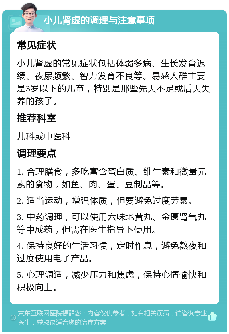 小儿肾虚的调理与注意事项 常见症状 小儿肾虚的常见症状包括体弱多病、生长发育迟缓、夜尿频繁、智力发育不良等。易感人群主要是3岁以下的儿童，特别是那些先天不足或后天失养的孩子。 推荐科室 儿科或中医科 调理要点 1. 合理膳食，多吃富含蛋白质、维生素和微量元素的食物，如鱼、肉、蛋、豆制品等。 2. 适当运动，增强体质，但要避免过度劳累。 3. 中药调理，可以使用六味地黄丸、金匮肾气丸等中成药，但需在医生指导下使用。 4. 保持良好的生活习惯，定时作息，避免熬夜和过度使用电子产品。 5. 心理调适，减少压力和焦虑，保持心情愉快和积极向上。