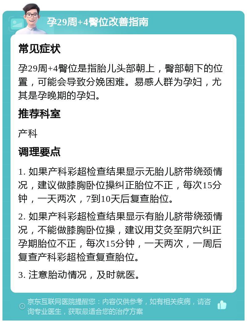 孕29周+4臀位改善指南 常见症状 孕29周+4臀位是指胎儿头部朝上，臀部朝下的位置，可能会导致分娩困难。易感人群为孕妇，尤其是孕晚期的孕妇。 推荐科室 产科 调理要点 1. 如果产科彩超检查结果显示无胎儿脐带绕颈情况，建议做膝胸卧位操纠正胎位不正，每次15分钟，一天两次，7到10天后复查胎位。 2. 如果产科彩超检查结果显示有胎儿脐带绕颈情况，不能做膝胸卧位操，建议用艾灸至阴穴纠正孕期胎位不正，每次15分钟，一天两次，一周后复查产科彩超检查复查胎位。 3. 注意胎动情况，及时就医。