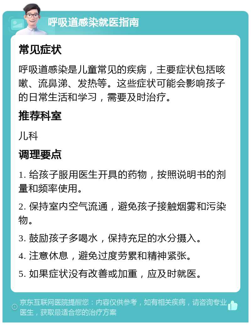 呼吸道感染就医指南 常见症状 呼吸道感染是儿童常见的疾病，主要症状包括咳嗽、流鼻涕、发热等。这些症状可能会影响孩子的日常生活和学习，需要及时治疗。 推荐科室 儿科 调理要点 1. 给孩子服用医生开具的药物，按照说明书的剂量和频率使用。 2. 保持室内空气流通，避免孩子接触烟雾和污染物。 3. 鼓励孩子多喝水，保持充足的水分摄入。 4. 注意休息，避免过度劳累和精神紧张。 5. 如果症状没有改善或加重，应及时就医。