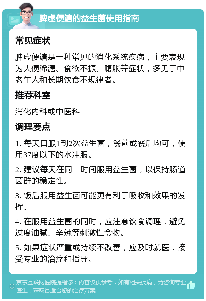 脾虚便溏的益生菌使用指南 常见症状 脾虚便溏是一种常见的消化系统疾病，主要表现为大便稀溏、食欲不振、腹胀等症状，多见于中老年人和长期饮食不规律者。 推荐科室 消化内科或中医科 调理要点 1. 每天口服1到2次益生菌，餐前或餐后均可，使用37度以下的水冲服。 2. 建议每天在同一时间服用益生菌，以保持肠道菌群的稳定性。 3. 饭后服用益生菌可能更有利于吸收和效果的发挥。 4. 在服用益生菌的同时，应注意饮食调理，避免过度油腻、辛辣等刺激性食物。 5. 如果症状严重或持续不改善，应及时就医，接受专业的治疗和指导。