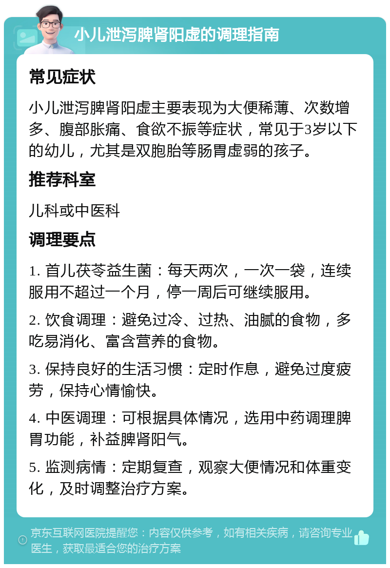 小儿泄泻脾肾阳虚的调理指南 常见症状 小儿泄泻脾肾阳虚主要表现为大便稀薄、次数增多、腹部胀痛、食欲不振等症状，常见于3岁以下的幼儿，尤其是双胞胎等肠胃虚弱的孩子。 推荐科室 儿科或中医科 调理要点 1. 首儿茯苓益生菌：每天两次，一次一袋，连续服用不超过一个月，停一周后可继续服用。 2. 饮食调理：避免过冷、过热、油腻的食物，多吃易消化、富含营养的食物。 3. 保持良好的生活习惯：定时作息，避免过度疲劳，保持心情愉快。 4. 中医调理：可根据具体情况，选用中药调理脾胃功能，补益脾肾阳气。 5. 监测病情：定期复查，观察大便情况和体重变化，及时调整治疗方案。