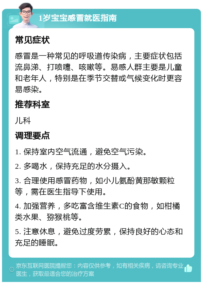 1岁宝宝感冒就医指南 常见症状 感冒是一种常见的呼吸道传染病，主要症状包括流鼻涕、打喷嚏、咳嗽等。易感人群主要是儿童和老年人，特别是在季节交替或气候变化时更容易感染。 推荐科室 儿科 调理要点 1. 保持室内空气流通，避免空气污染。 2. 多喝水，保持充足的水分摄入。 3. 合理使用感冒药物，如小儿氨酚黄那敏颗粒等，需在医生指导下使用。 4. 加强营养，多吃富含维生素C的食物，如柑橘类水果、猕猴桃等。 5. 注意休息，避免过度劳累，保持良好的心态和充足的睡眠。