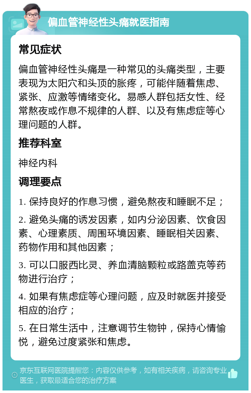 偏血管神经性头痛就医指南 常见症状 偏血管神经性头痛是一种常见的头痛类型，主要表现为太阳穴和头顶的胀疼，可能伴随着焦虑、紧张、应激等情绪变化。易感人群包括女性、经常熬夜或作息不规律的人群、以及有焦虑症等心理问题的人群。 推荐科室 神经内科 调理要点 1. 保持良好的作息习惯，避免熬夜和睡眠不足； 2. 避免头痛的诱发因素，如内分泌因素、饮食因素、心理素质、周围环境因素、睡眠相关因素、药物作用和其他因素； 3. 可以口服西比灵、养血清脑颗粒或路盖克等药物进行治疗； 4. 如果有焦虑症等心理问题，应及时就医并接受相应的治疗； 5. 在日常生活中，注意调节生物钟，保持心情愉悦，避免过度紧张和焦虑。