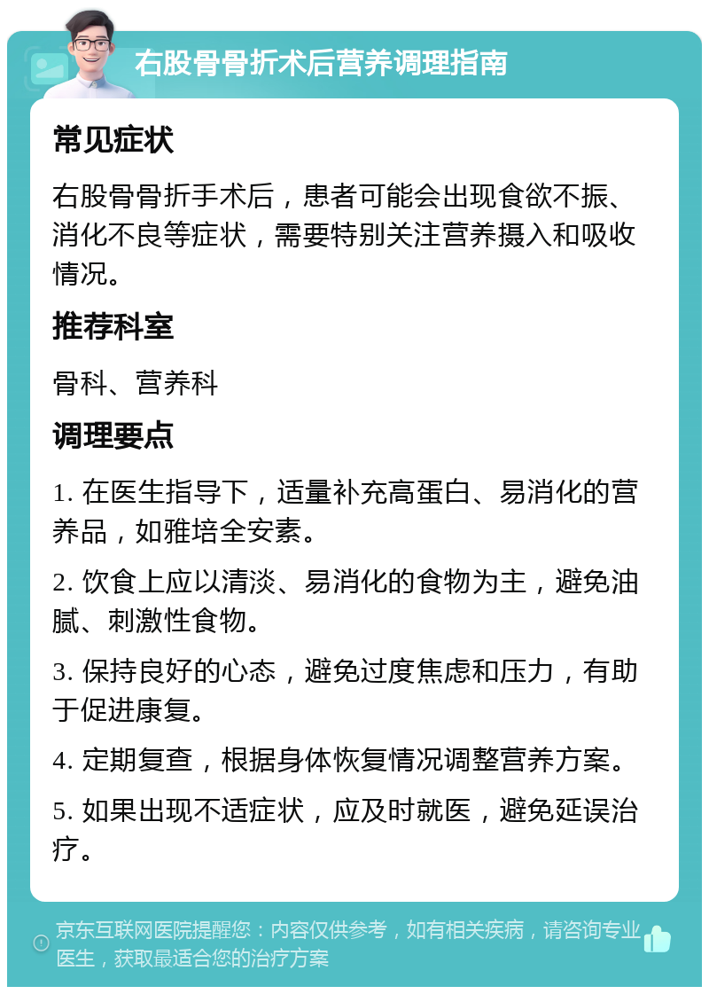 右股骨骨折术后营养调理指南 常见症状 右股骨骨折手术后，患者可能会出现食欲不振、消化不良等症状，需要特别关注营养摄入和吸收情况。 推荐科室 骨科、营养科 调理要点 1. 在医生指导下，适量补充高蛋白、易消化的营养品，如雅培全安素。 2. 饮食上应以清淡、易消化的食物为主，避免油腻、刺激性食物。 3. 保持良好的心态，避免过度焦虑和压力，有助于促进康复。 4. 定期复查，根据身体恢复情况调整营养方案。 5. 如果出现不适症状，应及时就医，避免延误治疗。