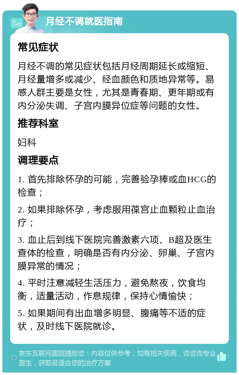 月经不调就医指南 常见症状 月经不调的常见症状包括月经周期延长或缩短、月经量增多或减少、经血颜色和质地异常等。易感人群主要是女性，尤其是青春期、更年期或有内分泌失调、子宫内膜异位症等问题的女性。 推荐科室 妇科 调理要点 1. 首先排除怀孕的可能，完善验孕棒或血HCG的检查； 2. 如果排除怀孕，考虑服用葆宫止血颗粒止血治疗； 3. 血止后到线下医院完善激素六项、B超及医生查体的检查，明确是否有内分泌、卵巢、子宫内膜异常的情况； 4. 平时注意减轻生活压力，避免熬夜，饮食均衡，适量活动，作息规律，保持心情愉快； 5. 如果期间有出血增多明显、腹痛等不适的症状，及时线下医院就诊。