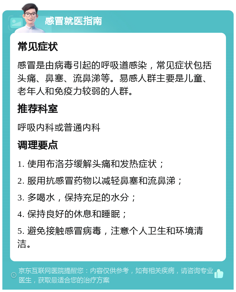 感冒就医指南 常见症状 感冒是由病毒引起的呼吸道感染，常见症状包括头痛、鼻塞、流鼻涕等。易感人群主要是儿童、老年人和免疫力较弱的人群。 推荐科室 呼吸内科或普通内科 调理要点 1. 使用布洛芬缓解头痛和发热症状； 2. 服用抗感冒药物以减轻鼻塞和流鼻涕； 3. 多喝水，保持充足的水分； 4. 保持良好的休息和睡眠； 5. 避免接触感冒病毒，注意个人卫生和环境清洁。