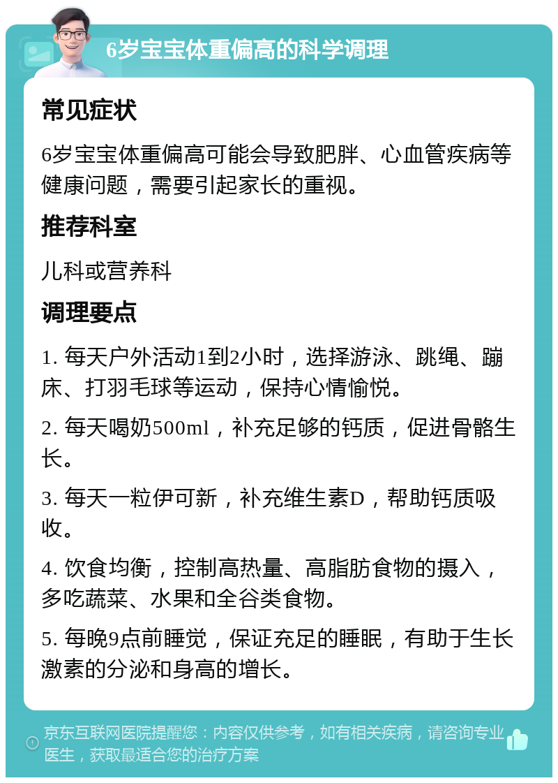 6岁宝宝体重偏高的科学调理 常见症状 6岁宝宝体重偏高可能会导致肥胖、心血管疾病等健康问题，需要引起家长的重视。 推荐科室 儿科或营养科 调理要点 1. 每天户外活动1到2小时，选择游泳、跳绳、蹦床、打羽毛球等运动，保持心情愉悦。 2. 每天喝奶500ml，补充足够的钙质，促进骨骼生长。 3. 每天一粒伊可新，补充维生素D，帮助钙质吸收。 4. 饮食均衡，控制高热量、高脂肪食物的摄入，多吃蔬菜、水果和全谷类食物。 5. 每晚9点前睡觉，保证充足的睡眠，有助于生长激素的分泌和身高的增长。