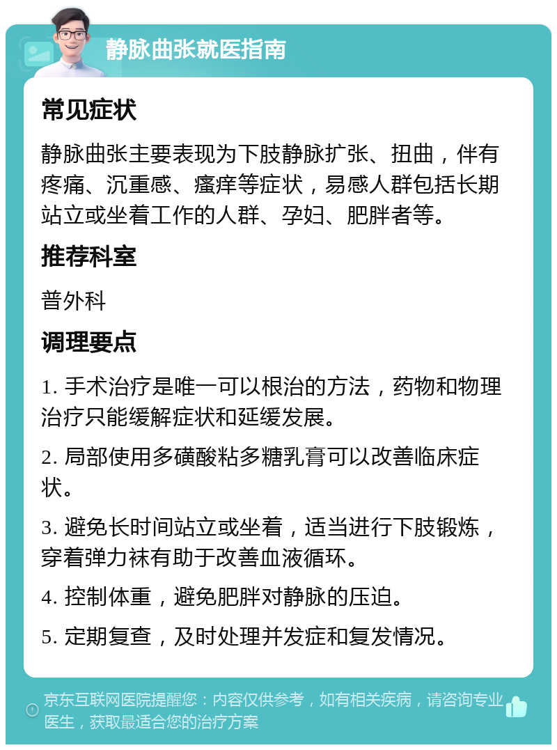 静脉曲张就医指南 常见症状 静脉曲张主要表现为下肢静脉扩张、扭曲，伴有疼痛、沉重感、瘙痒等症状，易感人群包括长期站立或坐着工作的人群、孕妇、肥胖者等。 推荐科室 普外科 调理要点 1. 手术治疗是唯一可以根治的方法，药物和物理治疗只能缓解症状和延缓发展。 2. 局部使用多磺酸粘多糖乳膏可以改善临床症状。 3. 避免长时间站立或坐着，适当进行下肢锻炼，穿着弹力袜有助于改善血液循环。 4. 控制体重，避免肥胖对静脉的压迫。 5. 定期复查，及时处理并发症和复发情况。