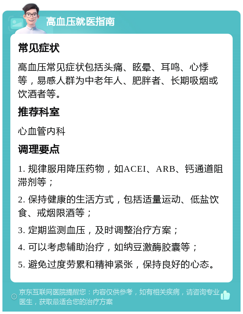 高血压就医指南 常见症状 高血压常见症状包括头痛、眩晕、耳鸣、心悸等，易感人群为中老年人、肥胖者、长期吸烟或饮酒者等。 推荐科室 心血管内科 调理要点 1. 规律服用降压药物，如ACEI、ARB、钙通道阻滞剂等； 2. 保持健康的生活方式，包括适量运动、低盐饮食、戒烟限酒等； 3. 定期监测血压，及时调整治疗方案； 4. 可以考虑辅助治疗，如纳豆激酶胶囊等； 5. 避免过度劳累和精神紧张，保持良好的心态。