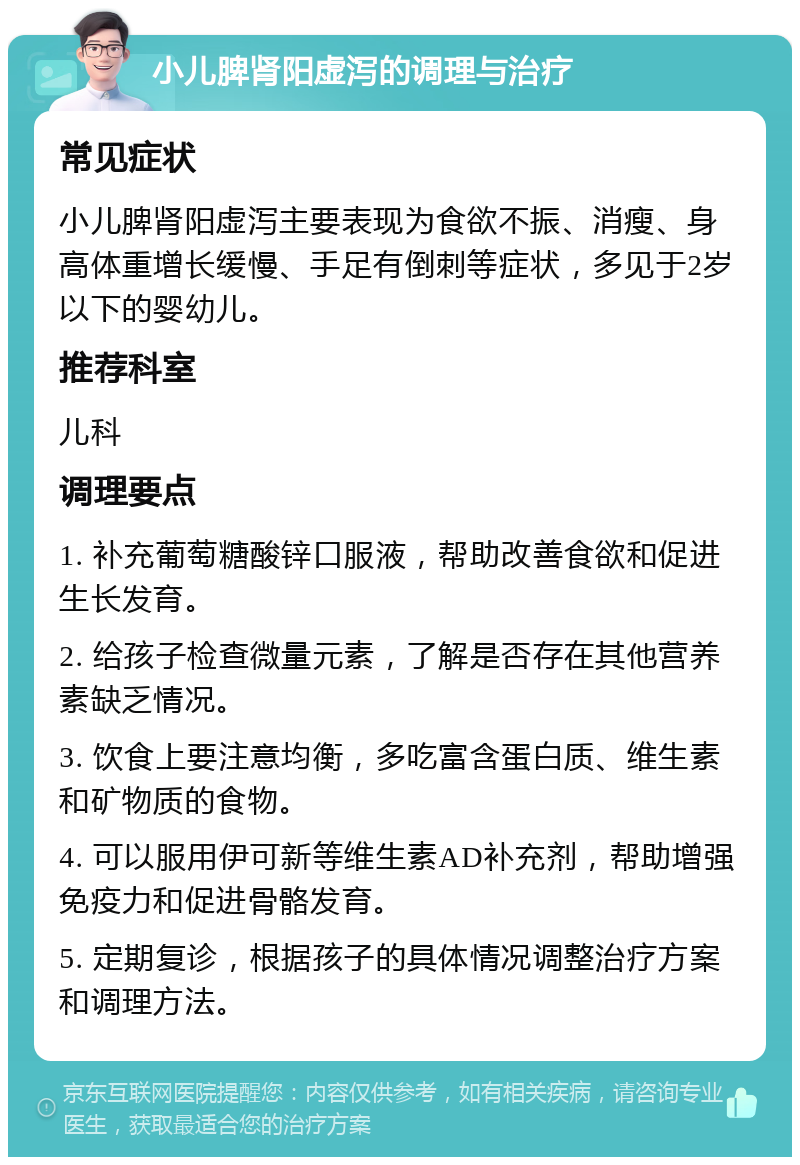 小儿脾肾阳虚泻的调理与治疗 常见症状 小儿脾肾阳虚泻主要表现为食欲不振、消瘦、身高体重增长缓慢、手足有倒刺等症状，多见于2岁以下的婴幼儿。 推荐科室 儿科 调理要点 1. 补充葡萄糖酸锌口服液，帮助改善食欲和促进生长发育。 2. 给孩子检查微量元素，了解是否存在其他营养素缺乏情况。 3. 饮食上要注意均衡，多吃富含蛋白质、维生素和矿物质的食物。 4. 可以服用伊可新等维生素AD补充剂，帮助增强免疫力和促进骨骼发育。 5. 定期复诊，根据孩子的具体情况调整治疗方案和调理方法。