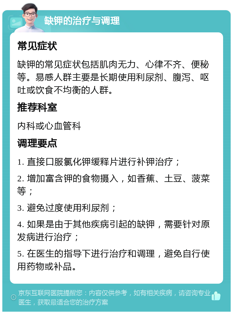 缺钾的治疗与调理 常见症状 缺钾的常见症状包括肌肉无力、心律不齐、便秘等。易感人群主要是长期使用利尿剂、腹泻、呕吐或饮食不均衡的人群。 推荐科室 内科或心血管科 调理要点 1. 直接口服氯化钾缓释片进行补钾治疗； 2. 增加富含钾的食物摄入，如香蕉、土豆、菠菜等； 3. 避免过度使用利尿剂； 4. 如果是由于其他疾病引起的缺钾，需要针对原发病进行治疗； 5. 在医生的指导下进行治疗和调理，避免自行使用药物或补品。