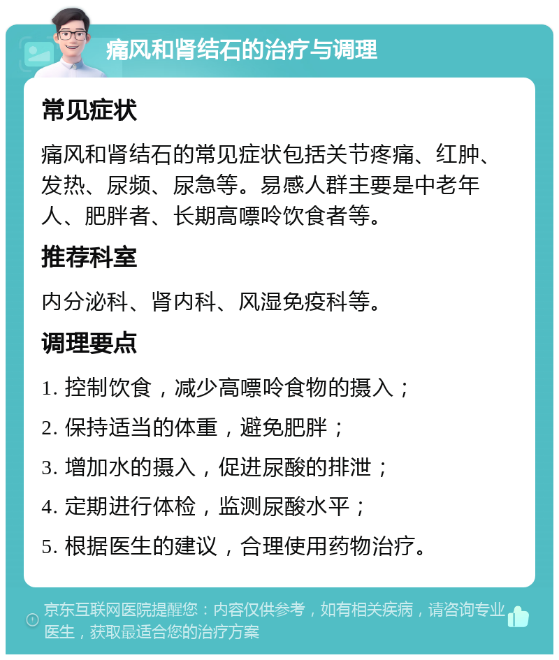 痛风和肾结石的治疗与调理 常见症状 痛风和肾结石的常见症状包括关节疼痛、红肿、发热、尿频、尿急等。易感人群主要是中老年人、肥胖者、长期高嘌呤饮食者等。 推荐科室 内分泌科、肾内科、风湿免疫科等。 调理要点 1. 控制饮食，减少高嘌呤食物的摄入； 2. 保持适当的体重，避免肥胖； 3. 增加水的摄入，促进尿酸的排泄； 4. 定期进行体检，监测尿酸水平； 5. 根据医生的建议，合理使用药物治疗。