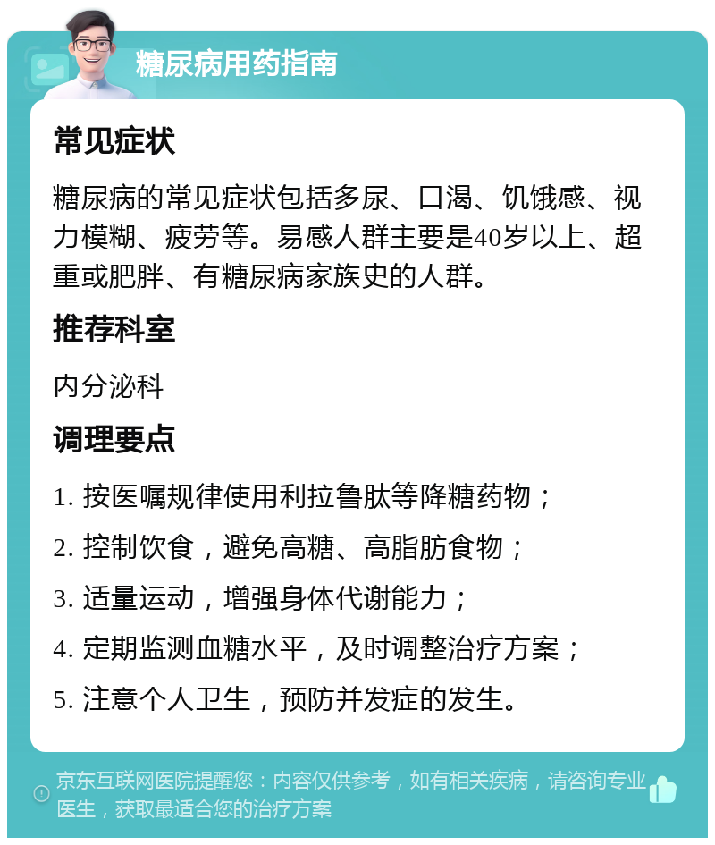 糖尿病用药指南 常见症状 糖尿病的常见症状包括多尿、口渴、饥饿感、视力模糊、疲劳等。易感人群主要是40岁以上、超重或肥胖、有糖尿病家族史的人群。 推荐科室 内分泌科 调理要点 1. 按医嘱规律使用利拉鲁肽等降糖药物； 2. 控制饮食，避免高糖、高脂肪食物； 3. 适量运动，增强身体代谢能力； 4. 定期监测血糖水平，及时调整治疗方案； 5. 注意个人卫生，预防并发症的发生。