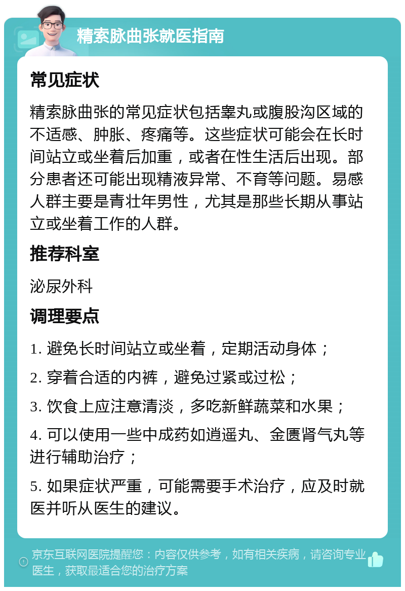 精索脉曲张就医指南 常见症状 精索脉曲张的常见症状包括睾丸或腹股沟区域的不适感、肿胀、疼痛等。这些症状可能会在长时间站立或坐着后加重，或者在性生活后出现。部分患者还可能出现精液异常、不育等问题。易感人群主要是青壮年男性，尤其是那些长期从事站立或坐着工作的人群。 推荐科室 泌尿外科 调理要点 1. 避免长时间站立或坐着，定期活动身体； 2. 穿着合适的内裤，避免过紧或过松； 3. 饮食上应注意清淡，多吃新鲜蔬菜和水果； 4. 可以使用一些中成药如逍遥丸、金匮肾气丸等进行辅助治疗； 5. 如果症状严重，可能需要手术治疗，应及时就医并听从医生的建议。