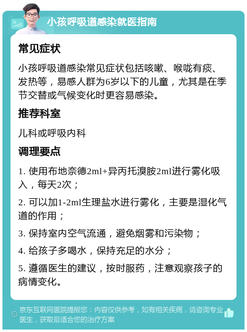 小孩呼吸道感染就医指南 常见症状 小孩呼吸道感染常见症状包括咳嗽、喉咙有痰、发热等，易感人群为6岁以下的儿童，尤其是在季节交替或气候变化时更容易感染。 推荐科室 儿科或呼吸内科 调理要点 1. 使用布地奈德2ml+异丙托溴胺2ml进行雾化吸入，每天2次； 2. 可以加1-2ml生理盐水进行雾化，主要是湿化气道的作用； 3. 保持室内空气流通，避免烟雾和污染物； 4. 给孩子多喝水，保持充足的水分； 5. 遵循医生的建议，按时服药，注意观察孩子的病情变化。