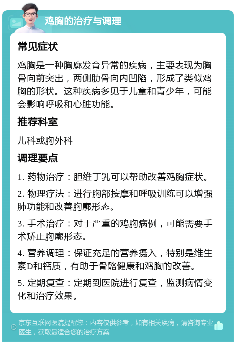 鸡胸的治疗与调理 常见症状 鸡胸是一种胸廓发育异常的疾病，主要表现为胸骨向前突出，两侧肋骨向内凹陷，形成了类似鸡胸的形状。这种疾病多见于儿童和青少年，可能会影响呼吸和心脏功能。 推荐科室 儿科或胸外科 调理要点 1. 药物治疗：胆维丁乳可以帮助改善鸡胸症状。 2. 物理疗法：进行胸部按摩和呼吸训练可以增强肺功能和改善胸廓形态。 3. 手术治疗：对于严重的鸡胸病例，可能需要手术矫正胸廓形态。 4. 营养调理：保证充足的营养摄入，特别是维生素D和钙质，有助于骨骼健康和鸡胸的改善。 5. 定期复查：定期到医院进行复查，监测病情变化和治疗效果。