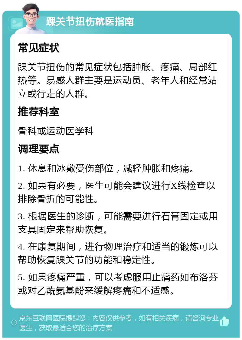 踝关节扭伤就医指南 常见症状 踝关节扭伤的常见症状包括肿胀、疼痛、局部红热等。易感人群主要是运动员、老年人和经常站立或行走的人群。 推荐科室 骨科或运动医学科 调理要点 1. 休息和冰敷受伤部位，减轻肿胀和疼痛。 2. 如果有必要，医生可能会建议进行X线检查以排除骨折的可能性。 3. 根据医生的诊断，可能需要进行石膏固定或用支具固定来帮助恢复。 4. 在康复期间，进行物理治疗和适当的锻炼可以帮助恢复踝关节的功能和稳定性。 5. 如果疼痛严重，可以考虑服用止痛药如布洛芬或对乙酰氨基酚来缓解疼痛和不适感。