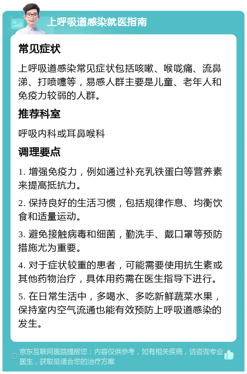 上呼吸道感染就医指南 常见症状 上呼吸道感染常见症状包括咳嗽、喉咙痛、流鼻涕、打喷嚏等，易感人群主要是儿童、老年人和免疫力较弱的人群。 推荐科室 呼吸内科或耳鼻喉科 调理要点 1. 增强免疫力，例如通过补充乳铁蛋白等营养素来提高抵抗力。 2. 保持良好的生活习惯，包括规律作息、均衡饮食和适量运动。 3. 避免接触病毒和细菌，勤洗手、戴口罩等预防措施尤为重要。 4. 对于症状较重的患者，可能需要使用抗生素或其他药物治疗，具体用药需在医生指导下进行。 5. 在日常生活中，多喝水、多吃新鲜蔬菜水果，保持室内空气流通也能有效预防上呼吸道感染的发生。