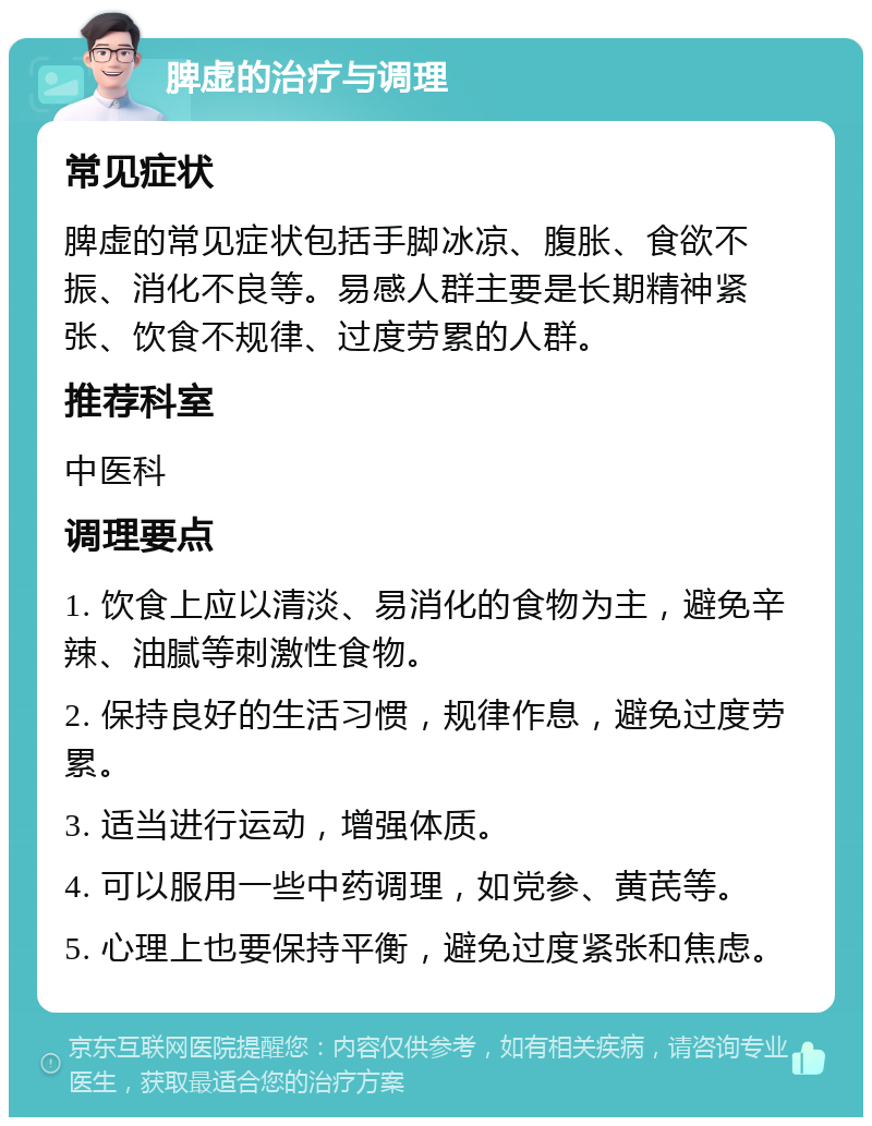 脾虚的治疗与调理 常见症状 脾虚的常见症状包括手脚冰凉、腹胀、食欲不振、消化不良等。易感人群主要是长期精神紧张、饮食不规律、过度劳累的人群。 推荐科室 中医科 调理要点 1. 饮食上应以清淡、易消化的食物为主，避免辛辣、油腻等刺激性食物。 2. 保持良好的生活习惯，规律作息，避免过度劳累。 3. 适当进行运动，增强体质。 4. 可以服用一些中药调理，如党参、黄芪等。 5. 心理上也要保持平衡，避免过度紧张和焦虑。