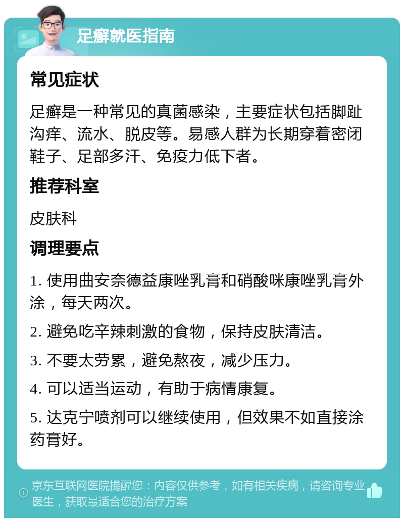 足癣就医指南 常见症状 足癣是一种常见的真菌感染，主要症状包括脚趾沟痒、流水、脱皮等。易感人群为长期穿着密闭鞋子、足部多汗、免疫力低下者。 推荐科室 皮肤科 调理要点 1. 使用曲安奈德益康唑乳膏和硝酸咪康唑乳膏外涂，每天两次。 2. 避免吃辛辣刺激的食物，保持皮肤清洁。 3. 不要太劳累，避免熬夜，减少压力。 4. 可以适当运动，有助于病情康复。 5. 达克宁喷剂可以继续使用，但效果不如直接涂药膏好。