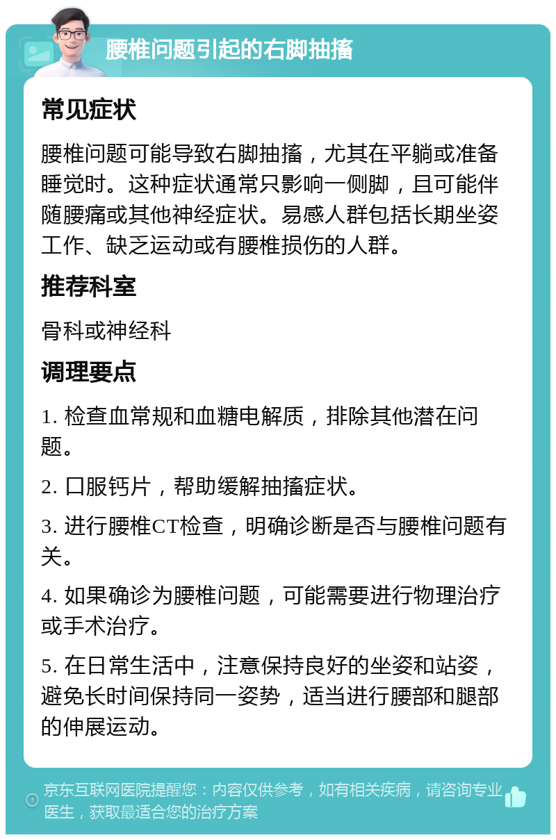 腰椎问题引起的右脚抽搐 常见症状 腰椎问题可能导致右脚抽搐，尤其在平躺或准备睡觉时。这种症状通常只影响一侧脚，且可能伴随腰痛或其他神经症状。易感人群包括长期坐姿工作、缺乏运动或有腰椎损伤的人群。 推荐科室 骨科或神经科 调理要点 1. 检查血常规和血糖电解质，排除其他潜在问题。 2. 口服钙片，帮助缓解抽搐症状。 3. 进行腰椎CT检查，明确诊断是否与腰椎问题有关。 4. 如果确诊为腰椎问题，可能需要进行物理治疗或手术治疗。 5. 在日常生活中，注意保持良好的坐姿和站姿，避免长时间保持同一姿势，适当进行腰部和腿部的伸展运动。