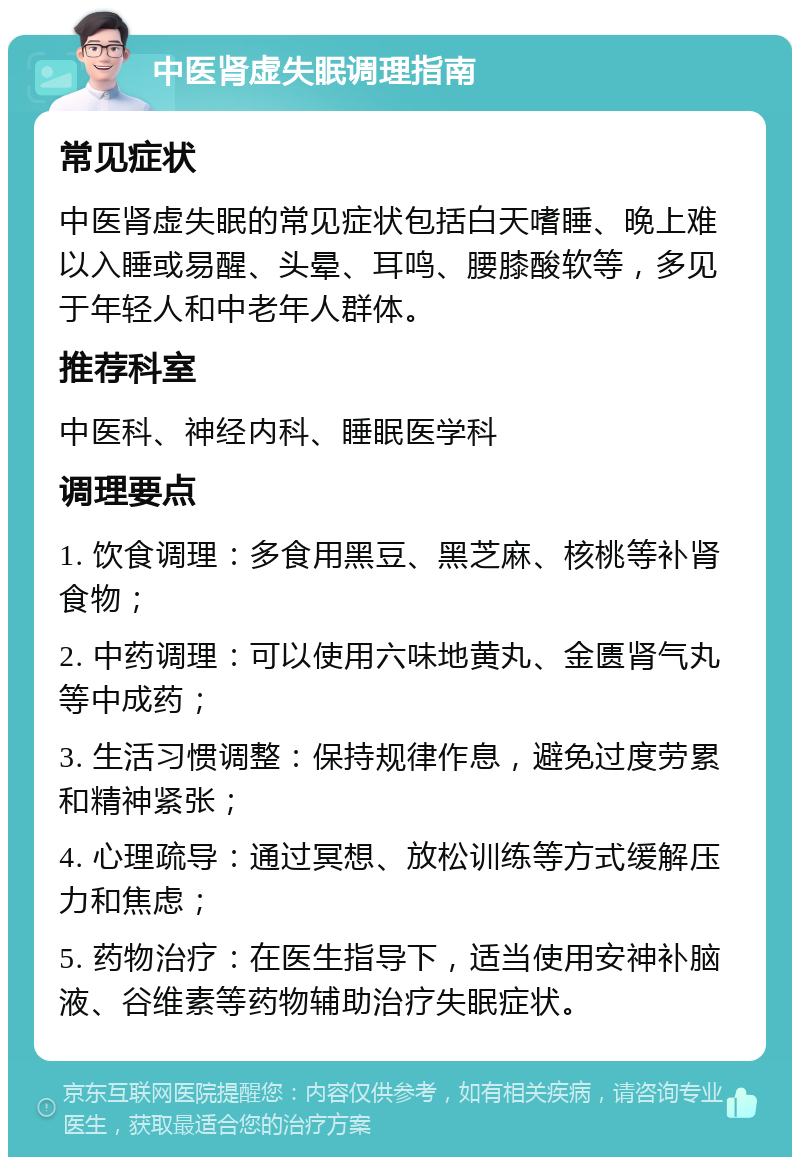 中医肾虚失眠调理指南 常见症状 中医肾虚失眠的常见症状包括白天嗜睡、晚上难以入睡或易醒、头晕、耳鸣、腰膝酸软等，多见于年轻人和中老年人群体。 推荐科室 中医科、神经内科、睡眠医学科 调理要点 1. 饮食调理：多食用黑豆、黑芝麻、核桃等补肾食物； 2. 中药调理：可以使用六味地黄丸、金匮肾气丸等中成药； 3. 生活习惯调整：保持规律作息，避免过度劳累和精神紧张； 4. 心理疏导：通过冥想、放松训练等方式缓解压力和焦虑； 5. 药物治疗：在医生指导下，适当使用安神补脑液、谷维素等药物辅助治疗失眠症状。