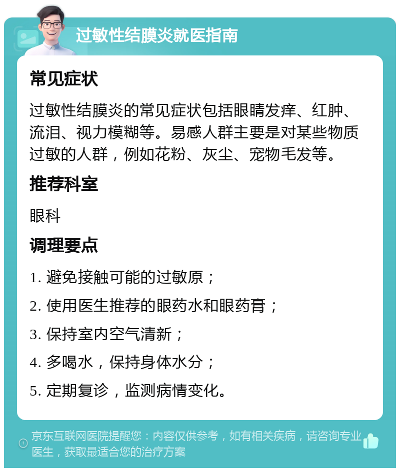 过敏性结膜炎就医指南 常见症状 过敏性结膜炎的常见症状包括眼睛发痒、红肿、流泪、视力模糊等。易感人群主要是对某些物质过敏的人群，例如花粉、灰尘、宠物毛发等。 推荐科室 眼科 调理要点 1. 避免接触可能的过敏原； 2. 使用医生推荐的眼药水和眼药膏； 3. 保持室内空气清新； 4. 多喝水，保持身体水分； 5. 定期复诊，监测病情变化。