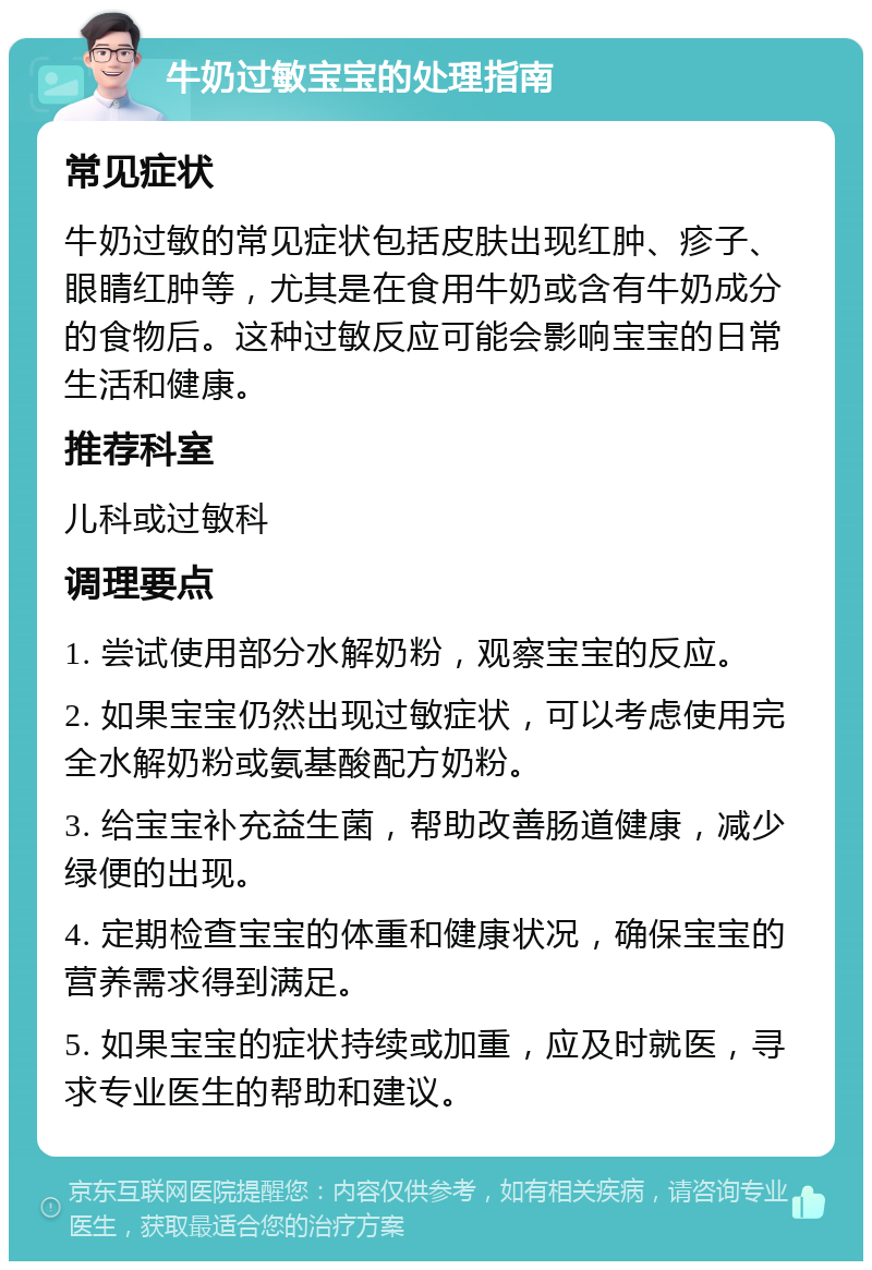 牛奶过敏宝宝的处理指南 常见症状 牛奶过敏的常见症状包括皮肤出现红肿、疹子、眼睛红肿等，尤其是在食用牛奶或含有牛奶成分的食物后。这种过敏反应可能会影响宝宝的日常生活和健康。 推荐科室 儿科或过敏科 调理要点 1. 尝试使用部分水解奶粉，观察宝宝的反应。 2. 如果宝宝仍然出现过敏症状，可以考虑使用完全水解奶粉或氨基酸配方奶粉。 3. 给宝宝补充益生菌，帮助改善肠道健康，减少绿便的出现。 4. 定期检查宝宝的体重和健康状况，确保宝宝的营养需求得到满足。 5. 如果宝宝的症状持续或加重，应及时就医，寻求专业医生的帮助和建议。