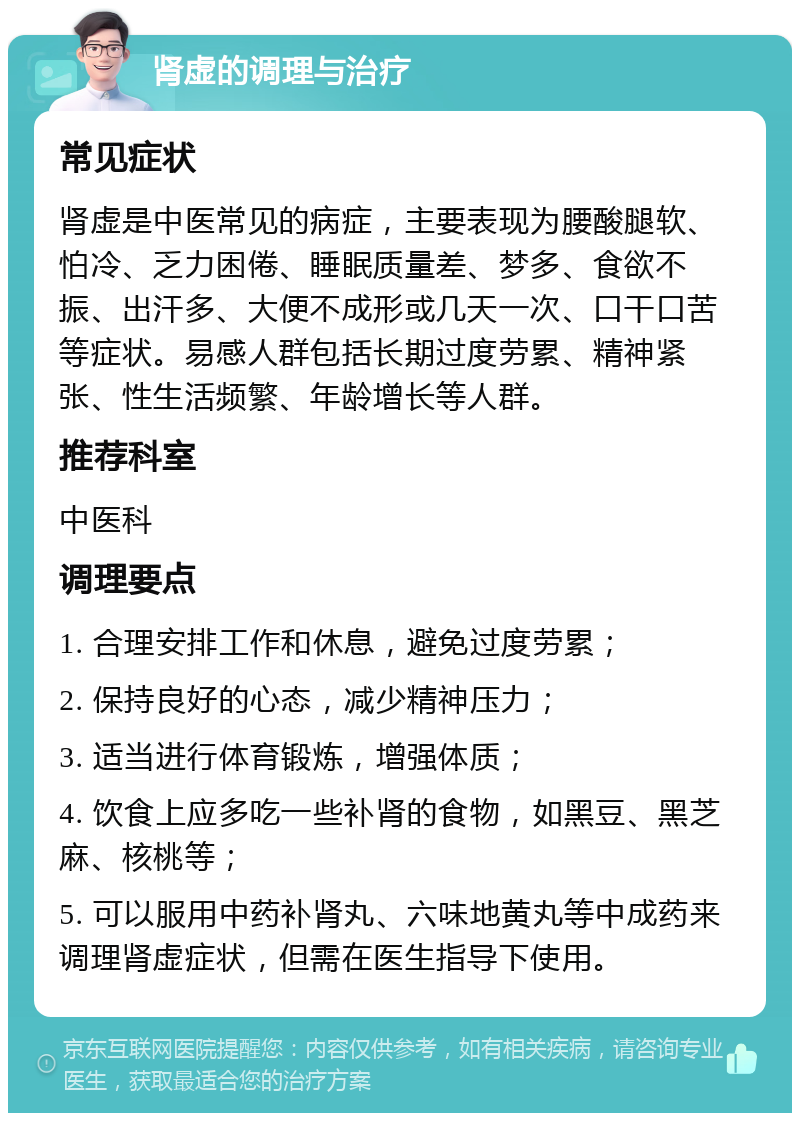 肾虚的调理与治疗 常见症状 肾虚是中医常见的病症，主要表现为腰酸腿软、怕冷、乏力困倦、睡眠质量差、梦多、食欲不振、出汗多、大便不成形或几天一次、口干口苦等症状。易感人群包括长期过度劳累、精神紧张、性生活频繁、年龄增长等人群。 推荐科室 中医科 调理要点 1. 合理安排工作和休息，避免过度劳累； 2. 保持良好的心态，减少精神压力； 3. 适当进行体育锻炼，增强体质； 4. 饮食上应多吃一些补肾的食物，如黑豆、黑芝麻、核桃等； 5. 可以服用中药补肾丸、六味地黄丸等中成药来调理肾虚症状，但需在医生指导下使用。