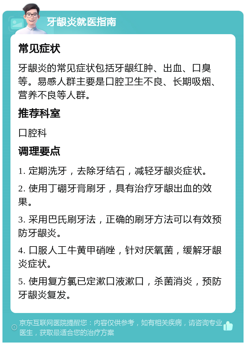 牙龈炎就医指南 常见症状 牙龈炎的常见症状包括牙龈红肿、出血、口臭等。易感人群主要是口腔卫生不良、长期吸烟、营养不良等人群。 推荐科室 口腔科 调理要点 1. 定期洗牙，去除牙结石，减轻牙龈炎症状。 2. 使用丁硼牙膏刷牙，具有治疗牙龈出血的效果。 3. 采用巴氏刷牙法，正确的刷牙方法可以有效预防牙龈炎。 4. 口服人工牛黄甲硝唑，针对厌氧菌，缓解牙龈炎症状。 5. 使用复方氯已定漱口液漱口，杀菌消炎，预防牙龈炎复发。