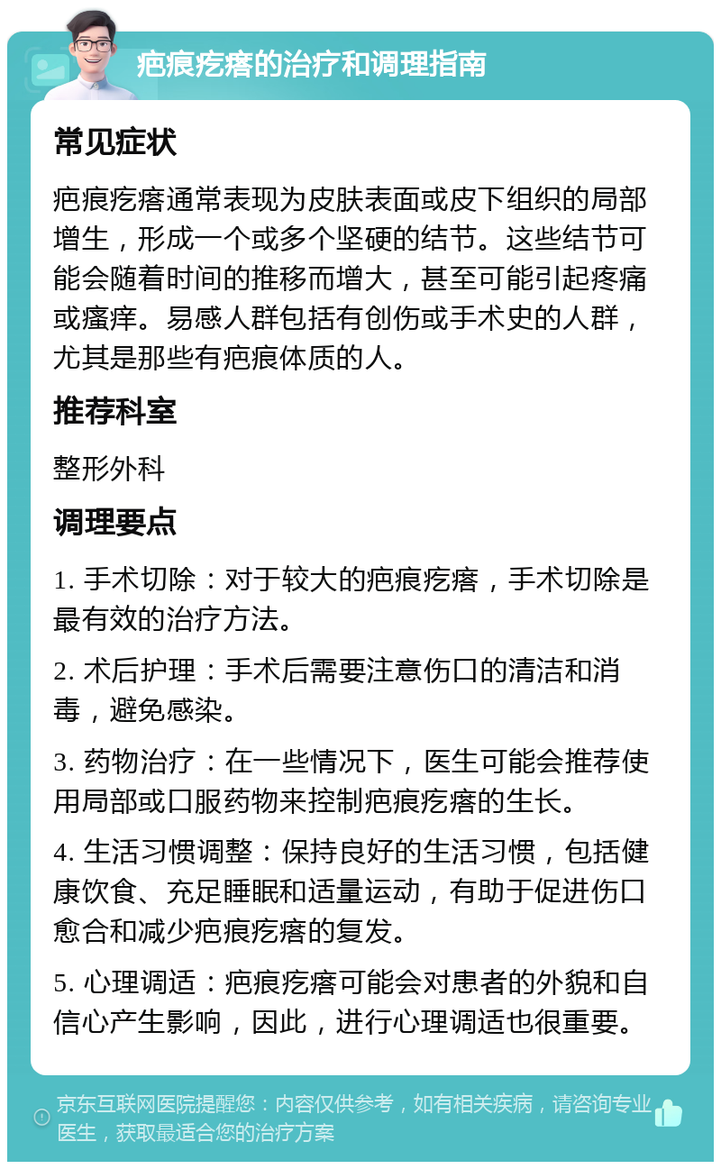 疤痕疙瘩的治疗和调理指南 常见症状 疤痕疙瘩通常表现为皮肤表面或皮下组织的局部增生，形成一个或多个坚硬的结节。这些结节可能会随着时间的推移而增大，甚至可能引起疼痛或瘙痒。易感人群包括有创伤或手术史的人群，尤其是那些有疤痕体质的人。 推荐科室 整形外科 调理要点 1. 手术切除：对于较大的疤痕疙瘩，手术切除是最有效的治疗方法。 2. 术后护理：手术后需要注意伤口的清洁和消毒，避免感染。 3. 药物治疗：在一些情况下，医生可能会推荐使用局部或口服药物来控制疤痕疙瘩的生长。 4. 生活习惯调整：保持良好的生活习惯，包括健康饮食、充足睡眠和适量运动，有助于促进伤口愈合和减少疤痕疙瘩的复发。 5. 心理调适：疤痕疙瘩可能会对患者的外貌和自信心产生影响，因此，进行心理调适也很重要。