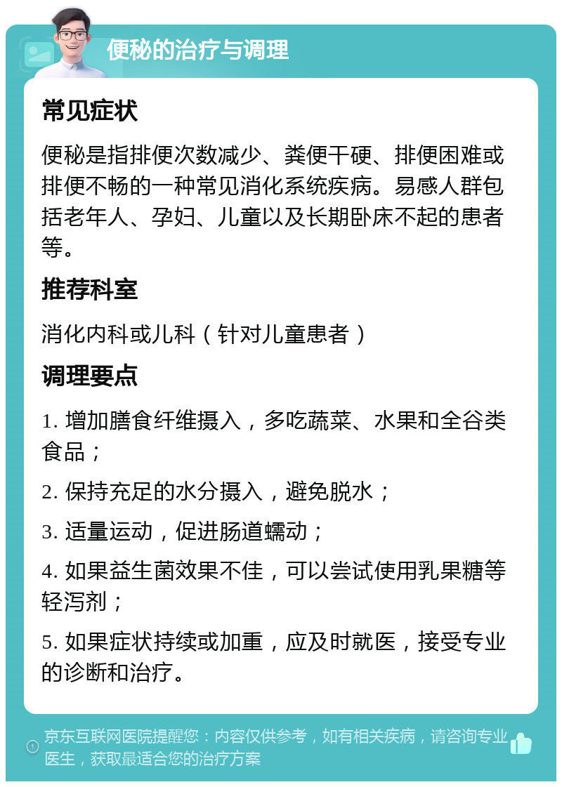 便秘的治疗与调理 常见症状 便秘是指排便次数减少、粪便干硬、排便困难或排便不畅的一种常见消化系统疾病。易感人群包括老年人、孕妇、儿童以及长期卧床不起的患者等。 推荐科室 消化内科或儿科（针对儿童患者） 调理要点 1. 增加膳食纤维摄入，多吃蔬菜、水果和全谷类食品； 2. 保持充足的水分摄入，避免脱水； 3. 适量运动，促进肠道蠕动； 4. 如果益生菌效果不佳，可以尝试使用乳果糖等轻泻剂； 5. 如果症状持续或加重，应及时就医，接受专业的诊断和治疗。