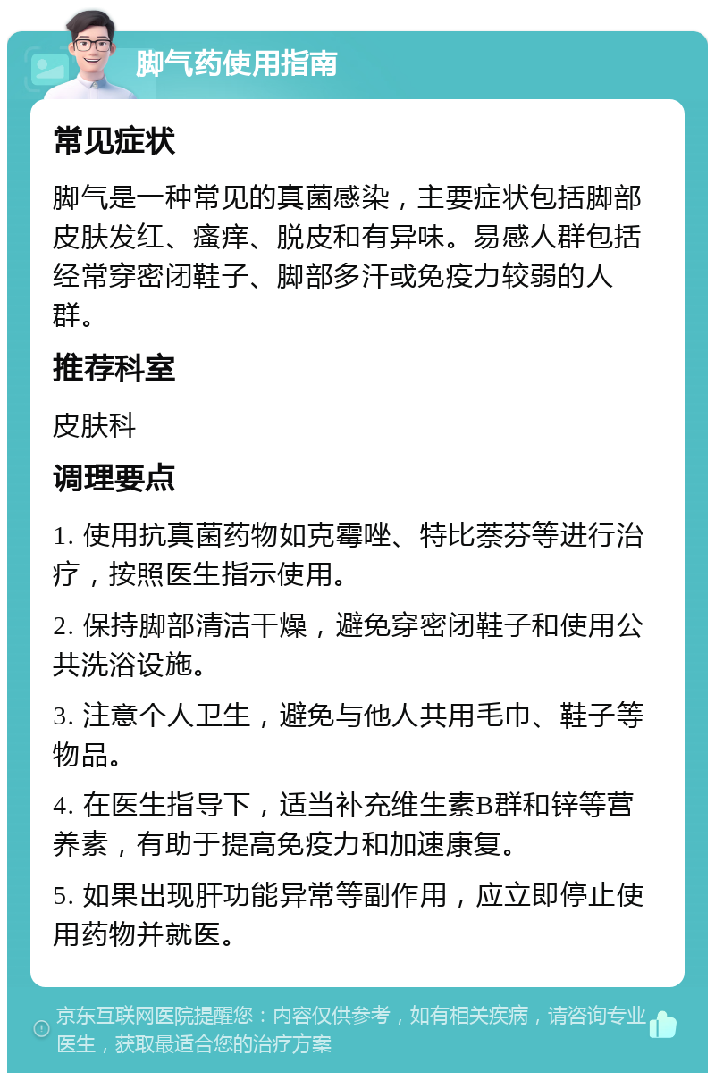 脚气药使用指南 常见症状 脚气是一种常见的真菌感染，主要症状包括脚部皮肤发红、瘙痒、脱皮和有异味。易感人群包括经常穿密闭鞋子、脚部多汗或免疫力较弱的人群。 推荐科室 皮肤科 调理要点 1. 使用抗真菌药物如克霉唑、特比萘芬等进行治疗，按照医生指示使用。 2. 保持脚部清洁干燥，避免穿密闭鞋子和使用公共洗浴设施。 3. 注意个人卫生，避免与他人共用毛巾、鞋子等物品。 4. 在医生指导下，适当补充维生素B群和锌等营养素，有助于提高免疫力和加速康复。 5. 如果出现肝功能异常等副作用，应立即停止使用药物并就医。