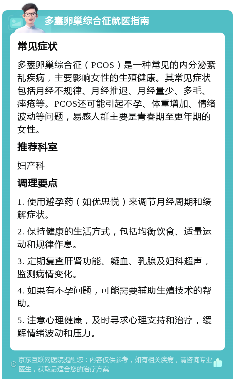 多囊卵巢综合征就医指南 常见症状 多囊卵巢综合征（PCOS）是一种常见的内分泌紊乱疾病，主要影响女性的生殖健康。其常见症状包括月经不规律、月经推迟、月经量少、多毛、痤疮等。PCOS还可能引起不孕、体重增加、情绪波动等问题，易感人群主要是青春期至更年期的女性。 推荐科室 妇产科 调理要点 1. 使用避孕药（如优思悦）来调节月经周期和缓解症状。 2. 保持健康的生活方式，包括均衡饮食、适量运动和规律作息。 3. 定期复查肝肾功能、凝血、乳腺及妇科超声，监测病情变化。 4. 如果有不孕问题，可能需要辅助生殖技术的帮助。 5. 注意心理健康，及时寻求心理支持和治疗，缓解情绪波动和压力。