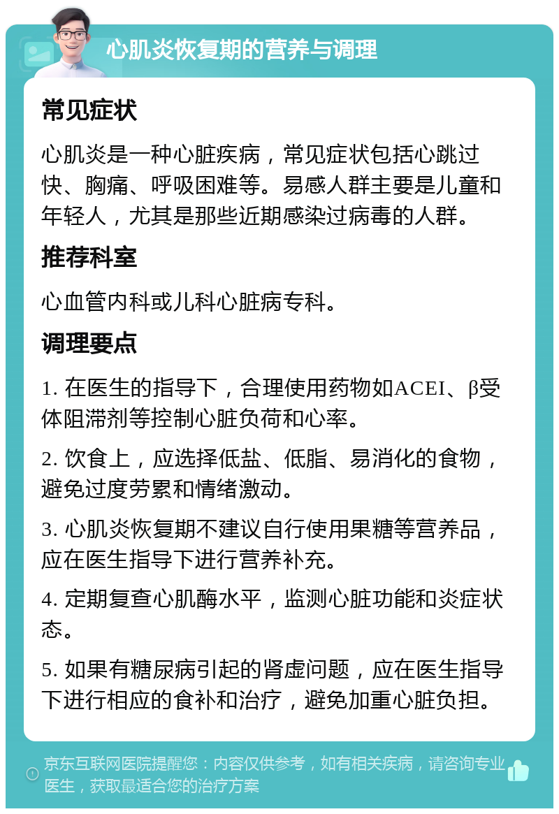 心肌炎恢复期的营养与调理 常见症状 心肌炎是一种心脏疾病，常见症状包括心跳过快、胸痛、呼吸困难等。易感人群主要是儿童和年轻人，尤其是那些近期感染过病毒的人群。 推荐科室 心血管内科或儿科心脏病专科。 调理要点 1. 在医生的指导下，合理使用药物如ACEI、β受体阻滞剂等控制心脏负荷和心率。 2. 饮食上，应选择低盐、低脂、易消化的食物，避免过度劳累和情绪激动。 3. 心肌炎恢复期不建议自行使用果糖等营养品，应在医生指导下进行营养补充。 4. 定期复查心肌酶水平，监测心脏功能和炎症状态。 5. 如果有糖尿病引起的肾虚问题，应在医生指导下进行相应的食补和治疗，避免加重心脏负担。