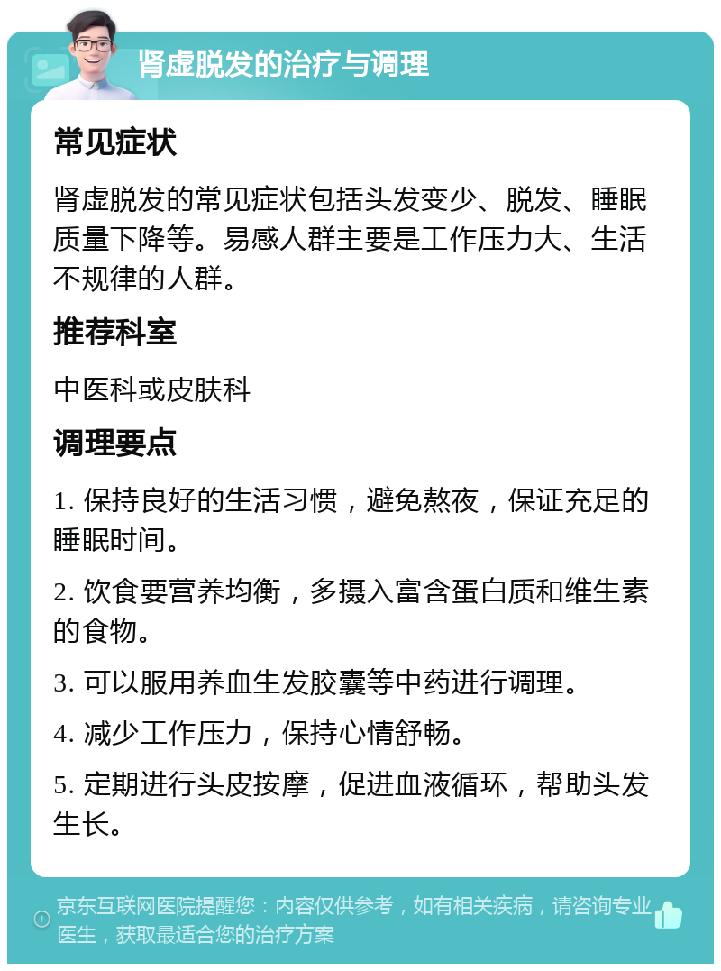 肾虚脱发的治疗与调理 常见症状 肾虚脱发的常见症状包括头发变少、脱发、睡眠质量下降等。易感人群主要是工作压力大、生活不规律的人群。 推荐科室 中医科或皮肤科 调理要点 1. 保持良好的生活习惯，避免熬夜，保证充足的睡眠时间。 2. 饮食要营养均衡，多摄入富含蛋白质和维生素的食物。 3. 可以服用养血生发胶囊等中药进行调理。 4. 减少工作压力，保持心情舒畅。 5. 定期进行头皮按摩，促进血液循环，帮助头发生长。