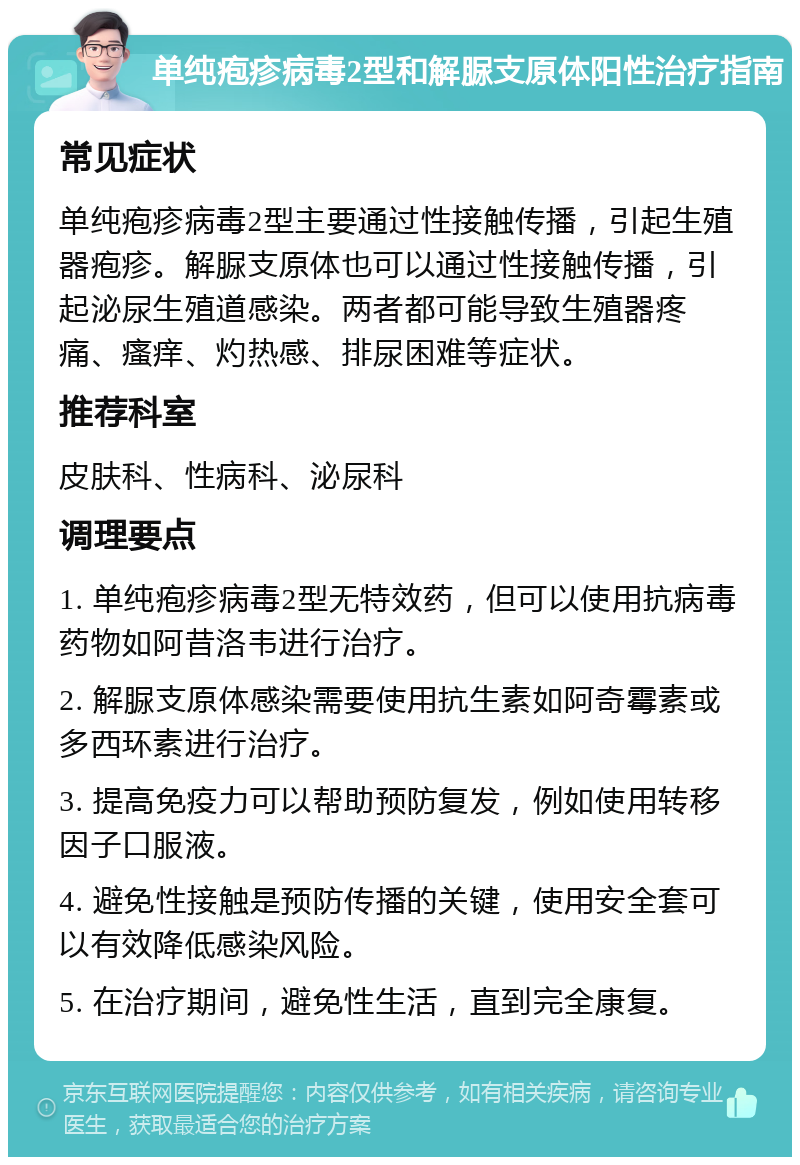 单纯疱疹病毒2型和解脲支原体阳性治疗指南 常见症状 单纯疱疹病毒2型主要通过性接触传播，引起生殖器疱疹。解脲支原体也可以通过性接触传播，引起泌尿生殖道感染。两者都可能导致生殖器疼痛、瘙痒、灼热感、排尿困难等症状。 推荐科室 皮肤科、性病科、泌尿科 调理要点 1. 单纯疱疹病毒2型无特效药，但可以使用抗病毒药物如阿昔洛韦进行治疗。 2. 解脲支原体感染需要使用抗生素如阿奇霉素或多西环素进行治疗。 3. 提高免疫力可以帮助预防复发，例如使用转移因子口服液。 4. 避免性接触是预防传播的关键，使用安全套可以有效降低感染风险。 5. 在治疗期间，避免性生活，直到完全康复。