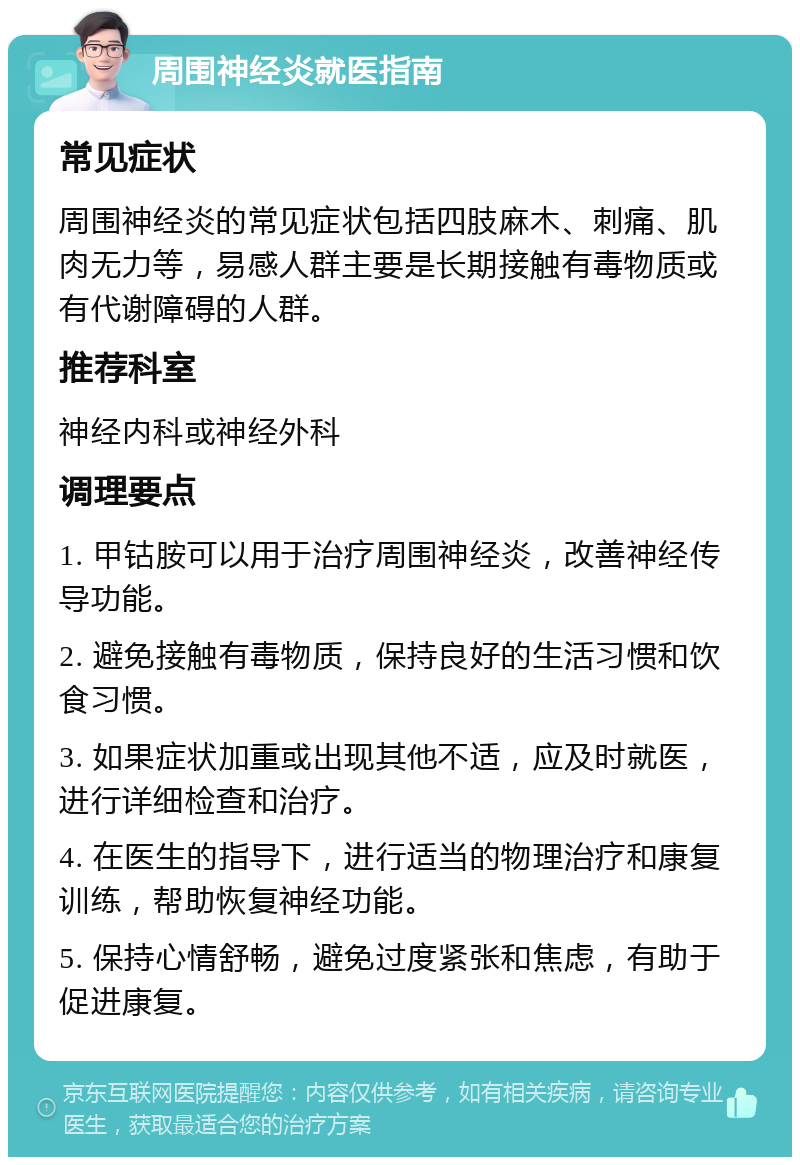 周围神经炎就医指南 常见症状 周围神经炎的常见症状包括四肢麻木、刺痛、肌肉无力等，易感人群主要是长期接触有毒物质或有代谢障碍的人群。 推荐科室 神经内科或神经外科 调理要点 1. 甲钴胺可以用于治疗周围神经炎，改善神经传导功能。 2. 避免接触有毒物质，保持良好的生活习惯和饮食习惯。 3. 如果症状加重或出现其他不适，应及时就医，进行详细检查和治疗。 4. 在医生的指导下，进行适当的物理治疗和康复训练，帮助恢复神经功能。 5. 保持心情舒畅，避免过度紧张和焦虑，有助于促进康复。