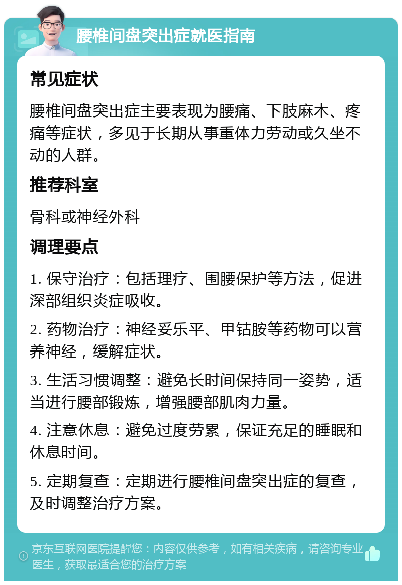 腰椎间盘突出症就医指南 常见症状 腰椎间盘突出症主要表现为腰痛、下肢麻木、疼痛等症状，多见于长期从事重体力劳动或久坐不动的人群。 推荐科室 骨科或神经外科 调理要点 1. 保守治疗：包括理疗、围腰保护等方法，促进深部组织炎症吸收。 2. 药物治疗：神经妥乐平、甲钴胺等药物可以营养神经，缓解症状。 3. 生活习惯调整：避免长时间保持同一姿势，适当进行腰部锻炼，增强腰部肌肉力量。 4. 注意休息：避免过度劳累，保证充足的睡眠和休息时间。 5. 定期复查：定期进行腰椎间盘突出症的复查，及时调整治疗方案。