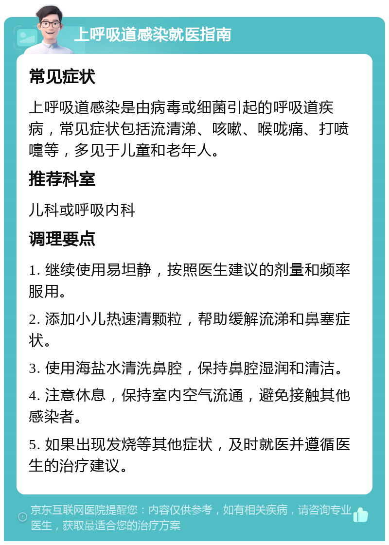 上呼吸道感染就医指南 常见症状 上呼吸道感染是由病毒或细菌引起的呼吸道疾病，常见症状包括流清涕、咳嗽、喉咙痛、打喷嚏等，多见于儿童和老年人。 推荐科室 儿科或呼吸内科 调理要点 1. 继续使用易坦静，按照医生建议的剂量和频率服用。 2. 添加小儿热速清颗粒，帮助缓解流涕和鼻塞症状。 3. 使用海盐水清洗鼻腔，保持鼻腔湿润和清洁。 4. 注意休息，保持室内空气流通，避免接触其他感染者。 5. 如果出现发烧等其他症状，及时就医并遵循医生的治疗建议。