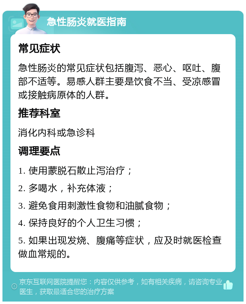 急性肠炎就医指南 常见症状 急性肠炎的常见症状包括腹泻、恶心、呕吐、腹部不适等。易感人群主要是饮食不当、受凉感冒或接触病原体的人群。 推荐科室 消化内科或急诊科 调理要点 1. 使用蒙脱石散止泻治疗； 2. 多喝水，补充体液； 3. 避免食用刺激性食物和油腻食物； 4. 保持良好的个人卫生习惯； 5. 如果出现发烧、腹痛等症状，应及时就医检查做血常规的。