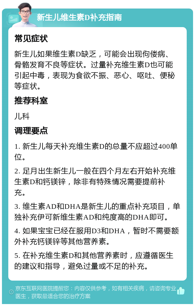 新生儿维生素D补充指南 常见症状 新生儿如果维生素D缺乏，可能会出现佝偻病、骨骼发育不良等症状。过量补充维生素D也可能引起中毒，表现为食欲不振、恶心、呕吐、便秘等症状。 推荐科室 儿科 调理要点 1. 新生儿每天补充维生素D的总量不应超过400单位。 2. 足月出生新生儿一般在四个月左右开始补充维生素D和钙镁锌，除非有特殊情况需要提前补充。 3. 维生素AD和DHA是新生儿的重点补充项目，单独补充伊可新维生素AD和纯度高的DHA即可。 4. 如果宝宝已经在服用D3和DHA，暂时不需要额外补充钙镁锌等其他营养素。 5. 在补充维生素D和其他营养素时，应遵循医生的建议和指导，避免过量或不足的补充。