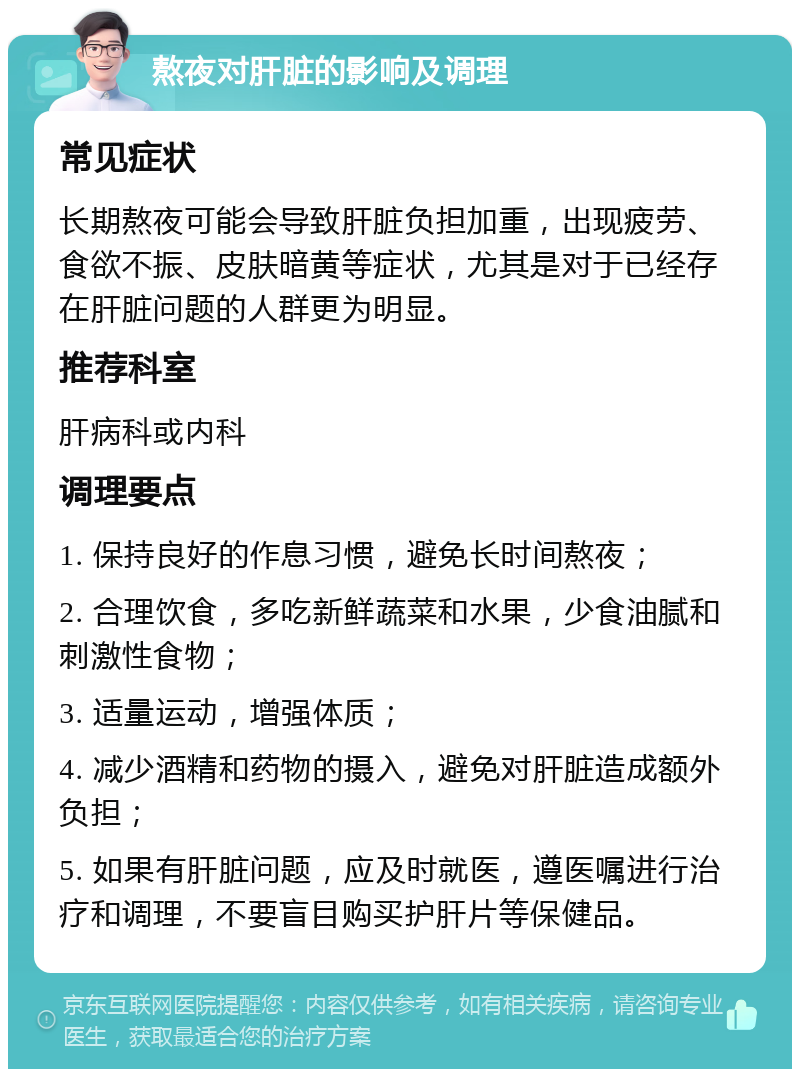 熬夜对肝脏的影响及调理 常见症状 长期熬夜可能会导致肝脏负担加重，出现疲劳、食欲不振、皮肤暗黄等症状，尤其是对于已经存在肝脏问题的人群更为明显。 推荐科室 肝病科或内科 调理要点 1. 保持良好的作息习惯，避免长时间熬夜； 2. 合理饮食，多吃新鲜蔬菜和水果，少食油腻和刺激性食物； 3. 适量运动，增强体质； 4. 减少酒精和药物的摄入，避免对肝脏造成额外负担； 5. 如果有肝脏问题，应及时就医，遵医嘱进行治疗和调理，不要盲目购买护肝片等保健品。